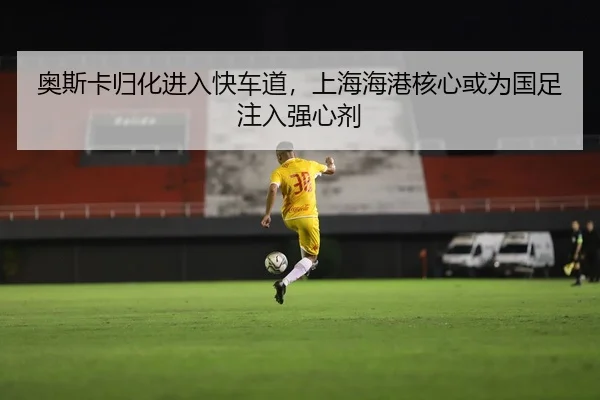 奥斯卡归化进入快车道，上海海港核心或为国足注入强心剂
